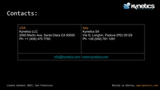 Nicola La Gloria, www.kynetics.comLinaro Connect 2017, San Francisco
Contacts:
USA
Kynetics LLC
2040 Martin Ave, Santa Clara CA 95050
Ph: +1 (408) 475 7760
Italy
Kynetics Srl
Via G. Longhin, Padova (PD) 35129
Ph: +39 (049) 781 1091
info@kynetics.com | www.kynetics.com
 