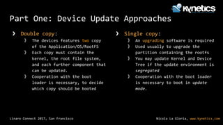 Nicola La Gloria, www.kynetics.comLinaro Connect 2017, San Francisco
Part One: Device Update Approaches
❯ Double copy:
》 The devices features two copy
of the Application/OS/RootFS
》 Each copy must contain the
kernel, the root file system,
and each further component that
can be updated.
》 Cooperation with the boot
loader is necessary, to decide
which copy should be booted
❯ Single copy:
》 An upgrading software is required
》 Used usually to upgrade the
partition containing the rootfs
》 You may update Kernel and Device
Tree if the update environment is
segregated
》 Cooperation with the boot loader
is necessary to boot in update
mode.
 