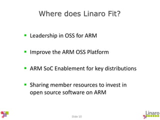 Slide 10
Where does Linaro Fit?
 Leadership in OSS for ARM
 Improve the ARM OSS Platform
 ARM SoC Enablement for key distributions
 Sharing member resources to invest in
open source software on ARM
 