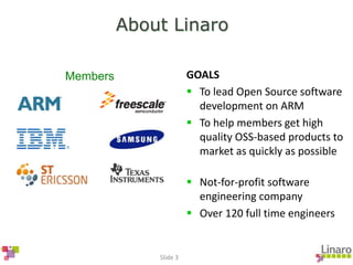 Slide 3
About Linaro
GOALS
 To lead Open Source software
development on ARM
 To help members get high
quality OSS-based products to
market as quickly as possible
 Not-for-profit software
engineering company
 Over 120 full time engineers
Members
 