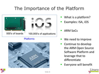 Slide 8
The Importance of the Platform
000’s of boards 100,000’s of applications
Platforms
 What is a platform?
 Examples: ISA, iOS
 ARM SoCs
 We need to improve
 Continue to develop
the ARM Open Source
Software Platform and
leverage that to
differentiate
 Everyone will benefit
 