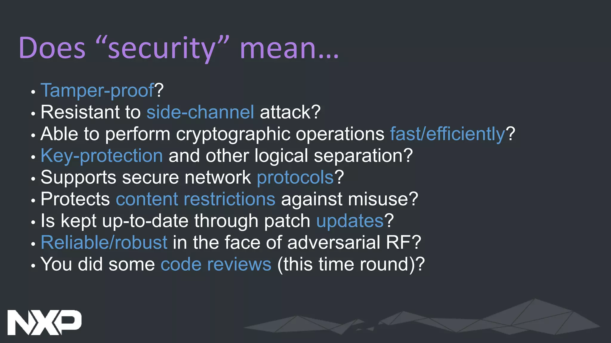 Does “security” mean…
• Tamper-proof?
• Resistant to side-channel attack?
• Able to perform cryptographic operations fast/efficiently?
• Key-protection and other logical separation?
• Supports secure network protocols?
• Protects content restrictions against misuse?
• Is kept up-to-date through patch updates?
• Reliable/robust in the face of adversarial RF?
• You did some code reviews (this time round)?
 
