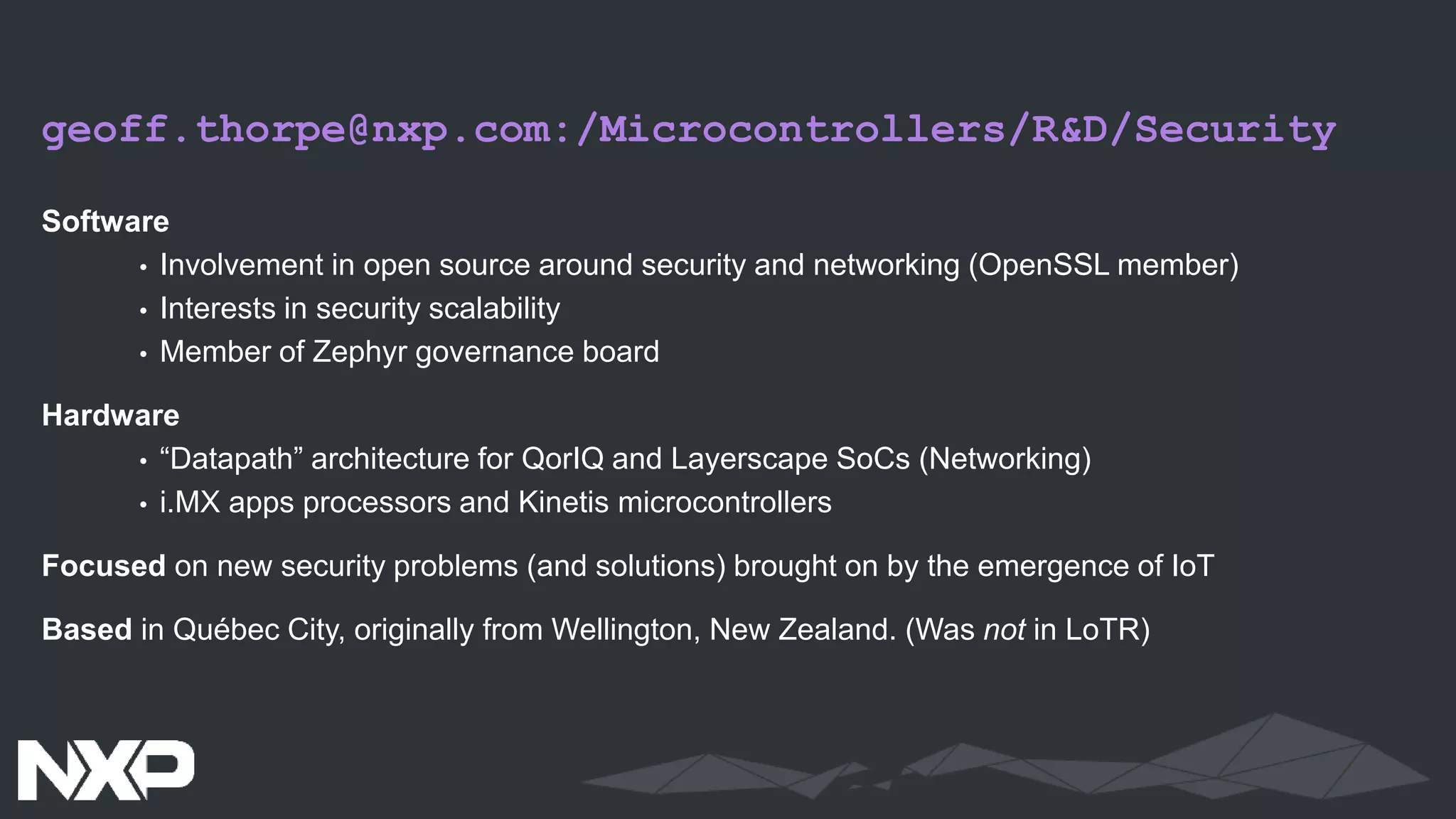 geoff.thorpe@nxp.com:/Microcontrollers/R&D/Security
Software
• Involvement in open source around security and networking (OpenSSL member)
• Interests in security scalability
• Member of Zephyr governance board
Hardware
• “Datapath” architecture for QorIQ and Layerscape SoCs (Networking)
• i.MX apps processors and Kinetis microcontrollers
Focused on new security problems (and solutions) brought on by the emergence of IoT
Based in Québec City, originally from Wellington, New Zealand. (Was not in LoTR)
 