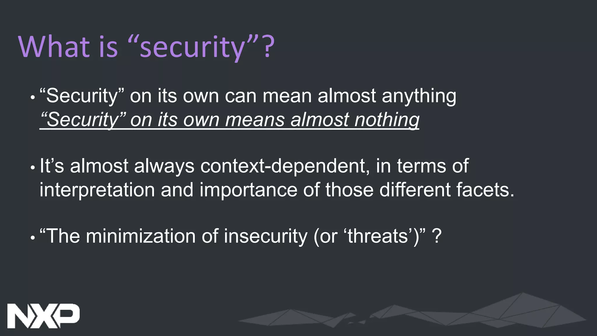 What is “security”?
•“Security” on its own can mean almost anything
“Security” on its own means almost nothing
•It’s almost always context-dependent, in terms of
interpretation and importance of those different facets.
•“The minimization of insecurity (or ‘threats’)” ?
 