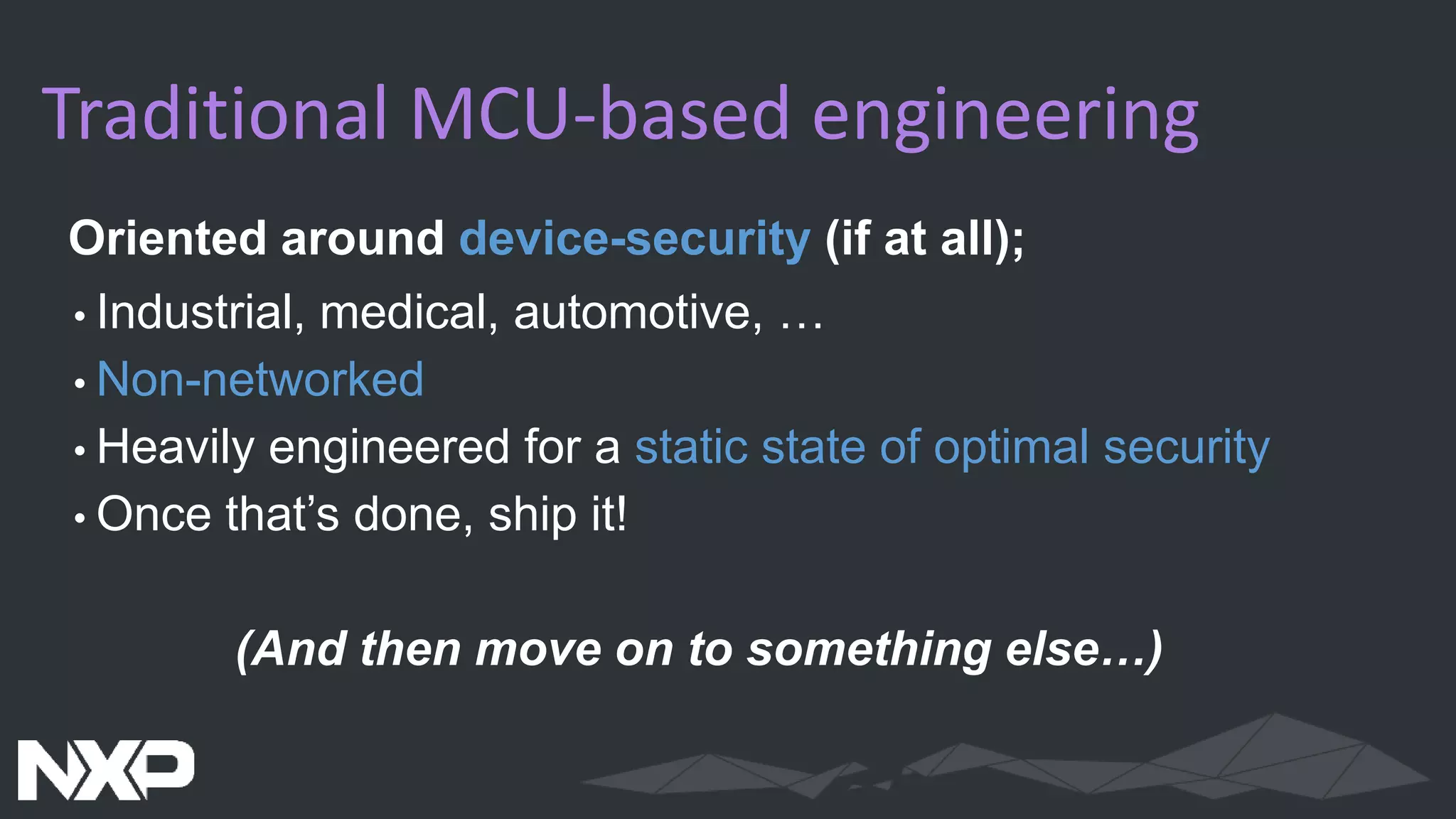 Traditional MCU-based engineering
Oriented around device-security (if at all);
•Industrial, medical, automotive, …
•Non-networked
•Heavily engineered for a static state of optimal security
•Once that’s done, ship it!
(And then move on to something else…)
 