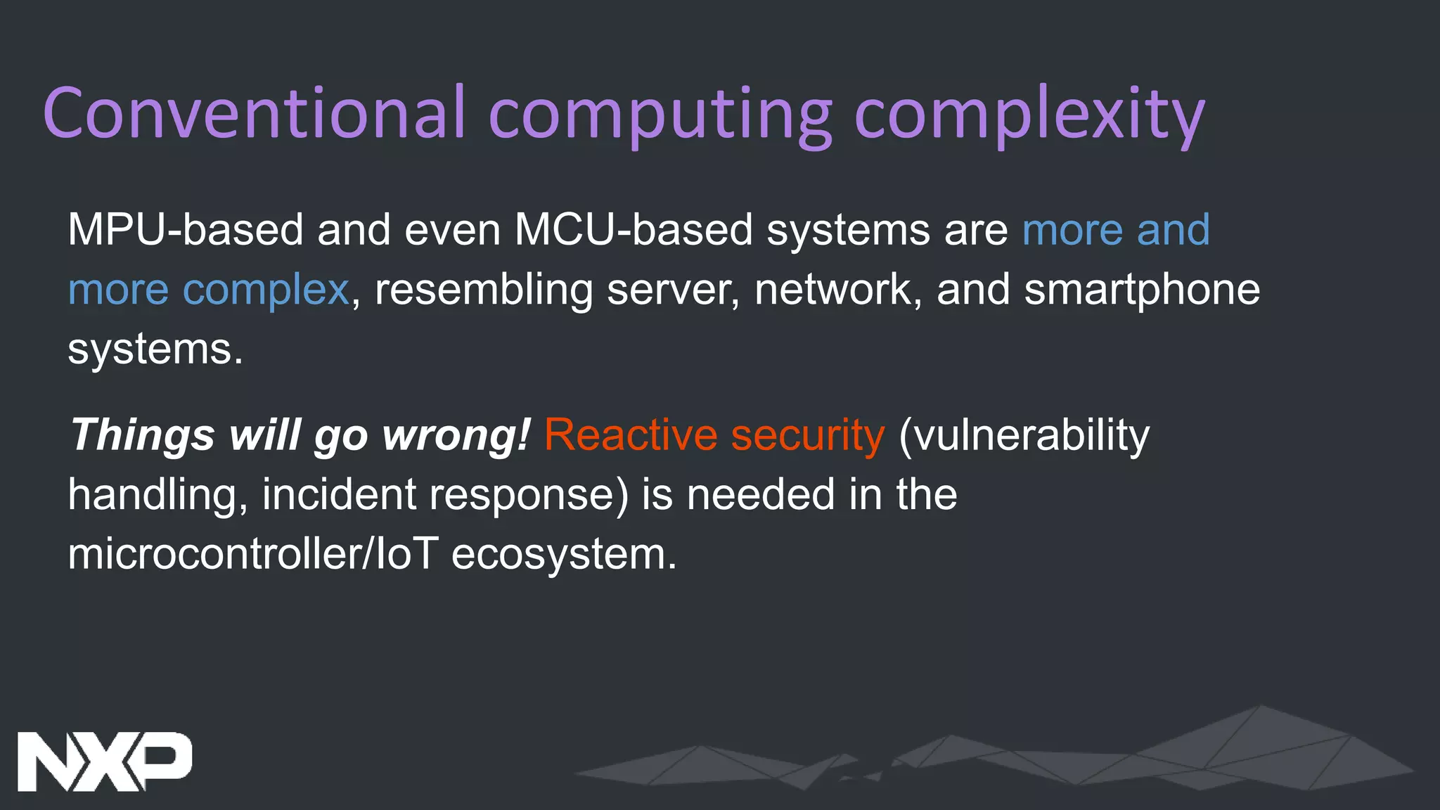 Conventional computing complexity
MPU-based and even MCU-based systems are more and
more complex, resembling server, network, and smartphone
systems.
Things will go wrong! Reactive security (vulnerability
handling, incident response) is needed in the
microcontroller/IoT ecosystem.
 