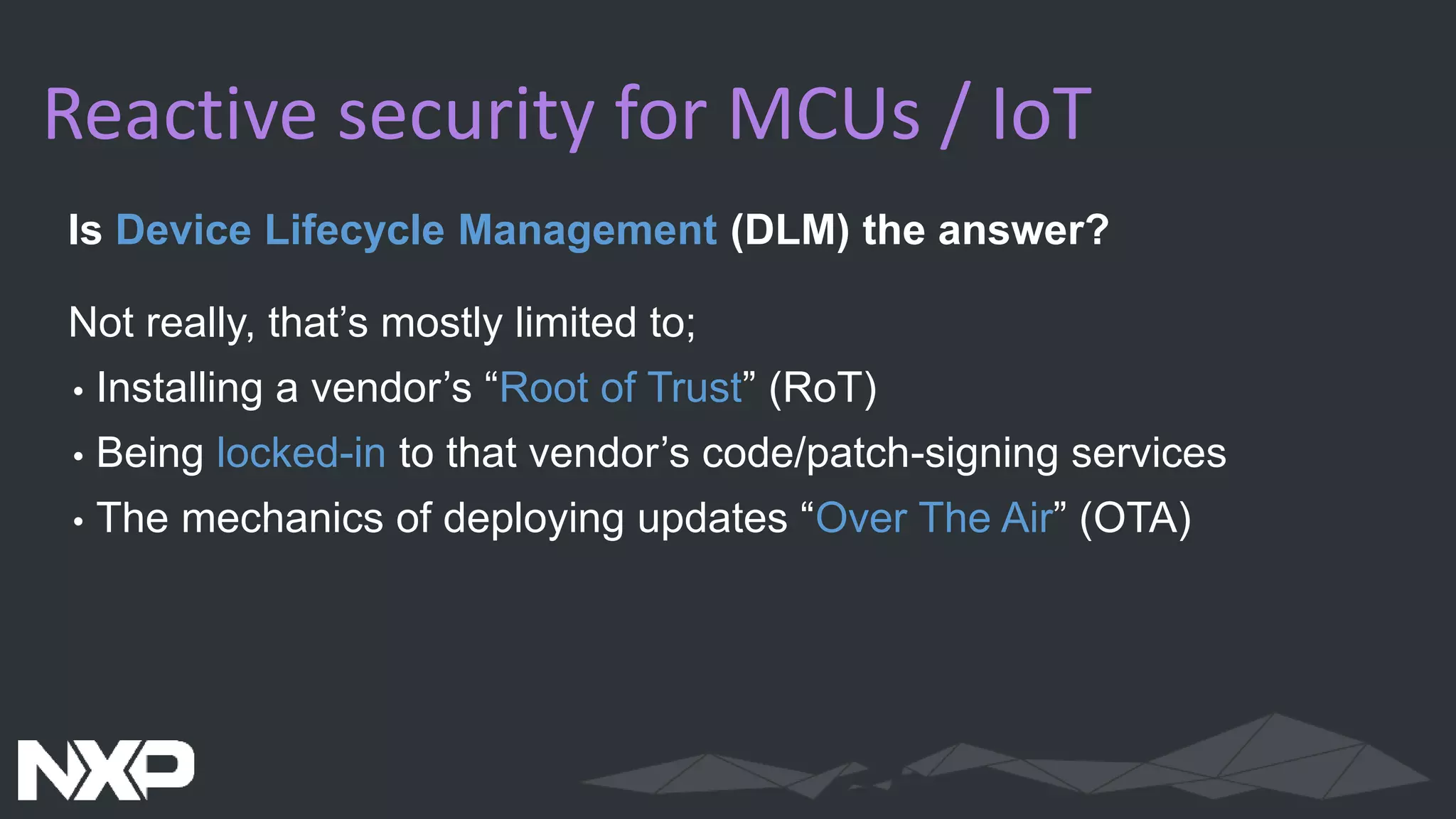 Reactive security for MCUs / IoT
Is Device Lifecycle Management (DLM) the answer?
Not really, that’s mostly limited to;
• Installing a vendor’s “Root of Trust” (RoT)
• Being locked-in to that vendor’s code/patch-signing services
• The mechanics of deploying updates “Over The Air” (OTA)
 