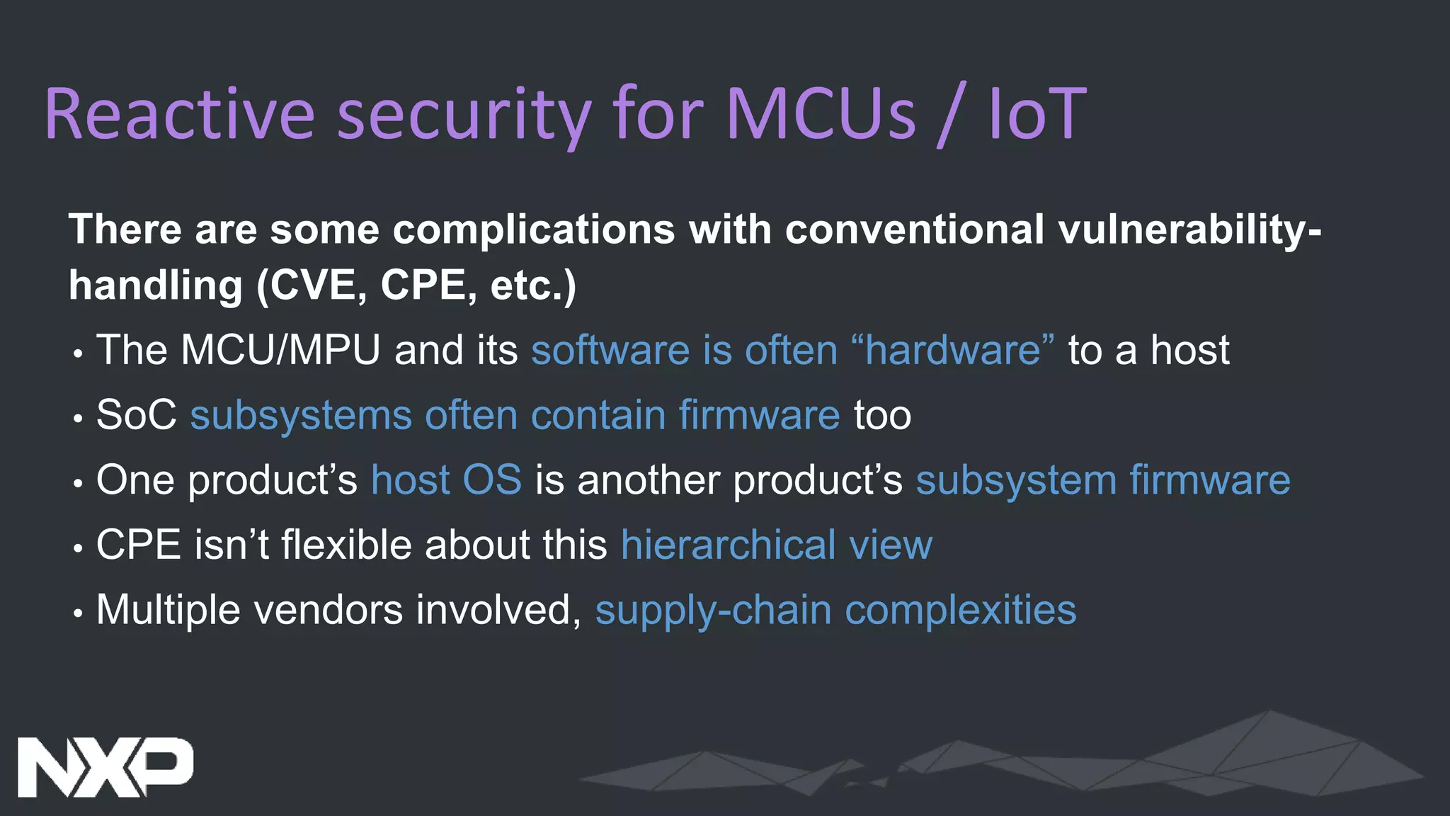 Reactive security for MCUs / IoT
There are some complications with conventional vulnerability-
handling (CVE, CPE, etc.)
• The MCU/MPU and its software is often “hardware” to a host
• SoC subsystems often contain firmware too
• One product’s host OS is another product’s subsystem firmware
• CPE isn’t flexible about this hierarchical view
• Multiple vendors involved, supply-chain complexities
 