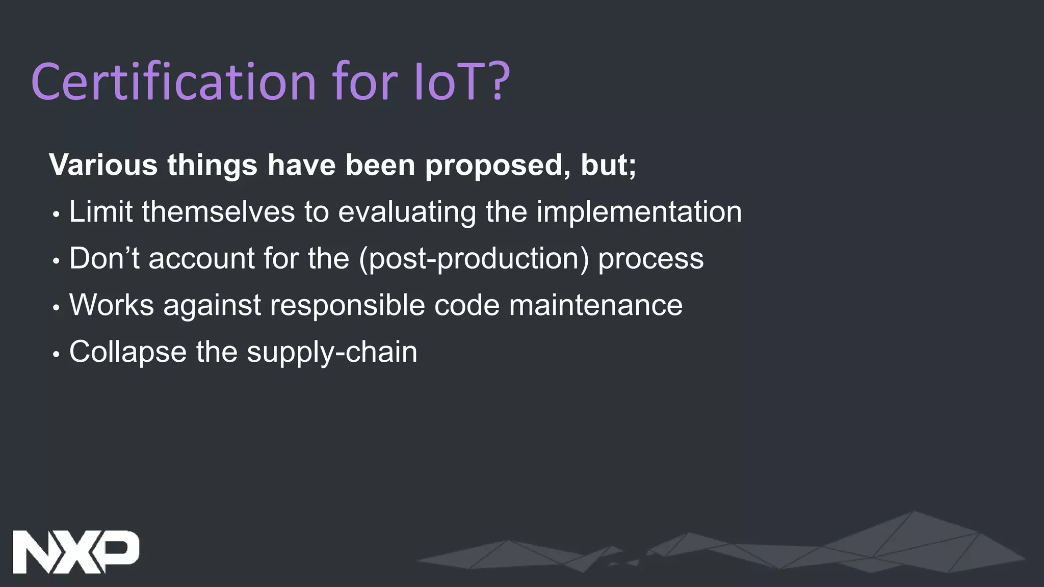 Certification for IoT?
Various things have been proposed, but;
• Limit themselves to evaluating the implementation
• Don’t account for the (post-production) process
• Works against responsible code maintenance
• Collapse the supply-chain
 