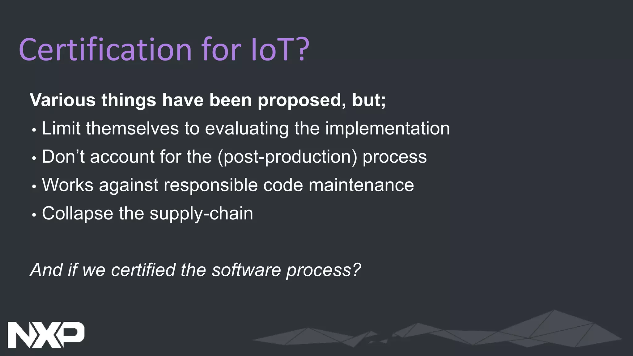 Certification for IoT?
Various things have been proposed, but;
• Limit themselves to evaluating the implementation
• Don’t account for the (post-production) process
• Works against responsible code maintenance
• Collapse the supply-chain
And if we certified the software process?
 
