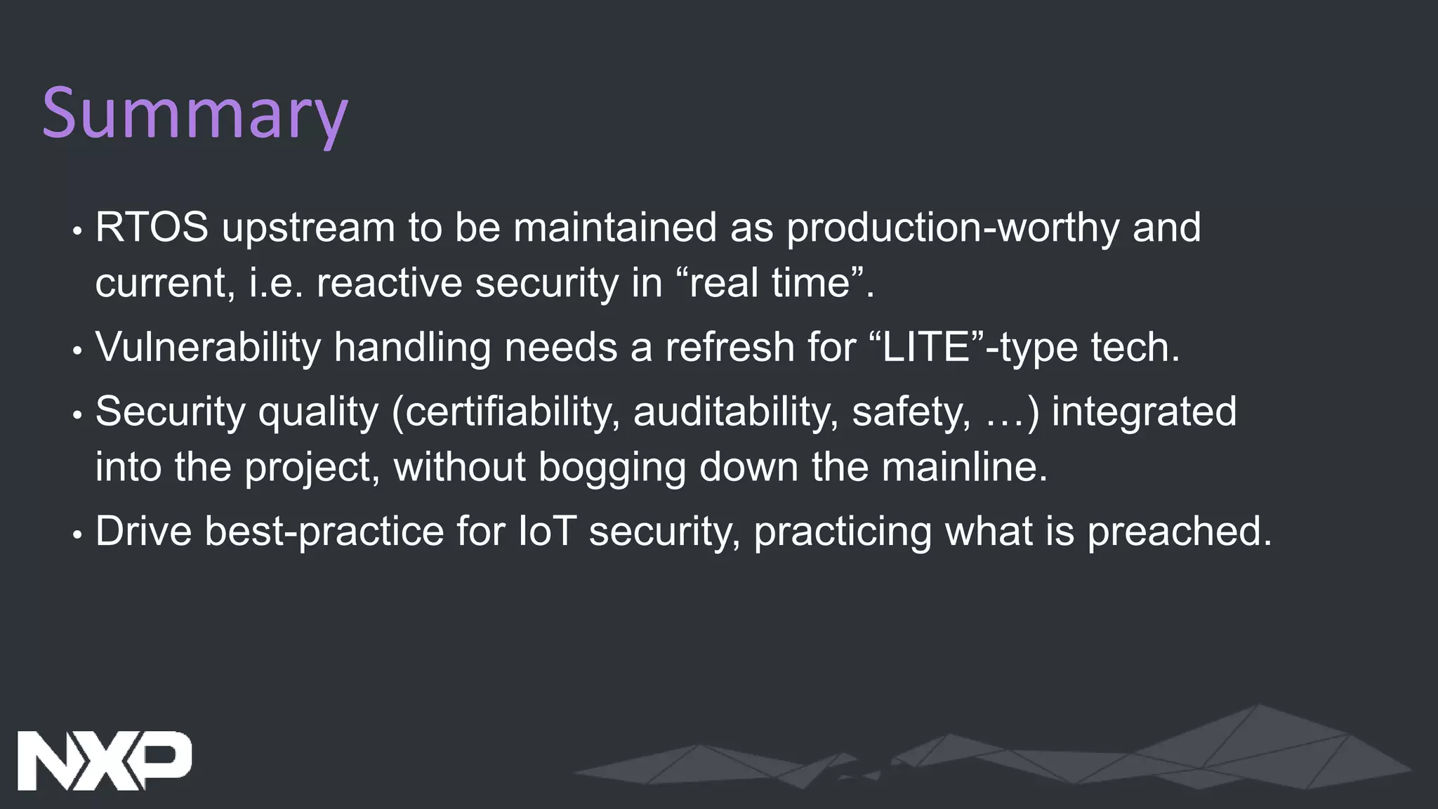 Summary
• RTOS upstream to be maintained as production-worthy and
current, i.e. reactive security in “real time”.
• Vulnerability handling needs a refresh for “LITE”-type tech.
• Security quality (certifiability, auditability, safety, …) integrated
into the project, without bogging down the mainline.
• Drive best-practice for IoT security, practicing what is preached.
 