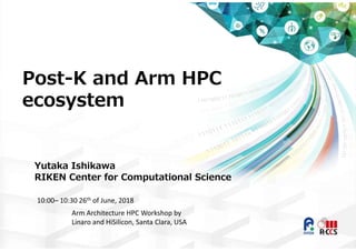 Post-K and Arm HPC
ecosystem
Yutaka Ishikawa
RIKEN Center for Computational Science
10:00– 10:30 26th of June, 2018
Arm Architecture HPC Workshop by 
Linaro and HiSilicon, Santa Clara, USA
 
