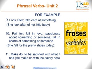 Phrasal Verbs- Unit 2
FOR EXAMPLE
9. Look after: take care of something
(She look after of her little baby)
10. Fall for: fall in love, passionate
about something or someone, fall in
charm of something or someone
(She fall for the pretty shoes today)
11. Make do: to be satisfied with what it
has (He make do with the salary has)
 