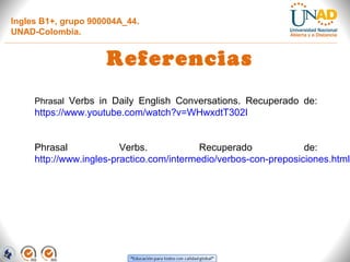 Ingles B1+, grupo 900004A_44.
UNAD-Colombia.
Referencias
Phrasal Verbs in Daily English Conversations. Recuperado de:
https://www.youtube.com/watch?v=WHwxdtT302I
Phrasal Verbs. Recuperado de:
http://www.ingles-practico.com/intermedio/verbos-con-preposiciones.html
 