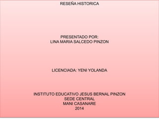 RESEÑA HISTORICA 
PRESENTADO POR: 
LINA MARIA SALCEDO PINZON 
LICENCIADA: YENI YOLANDA 
INSTITUTO EDUCATIVO JESUS BERNAL PINZON 
SEDE CENTRAL 
MANI CASANARE 
2014 
 