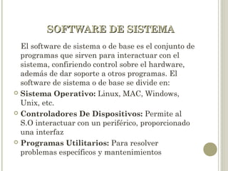 SOFTWARE DE SISTEMASOFTWARE DE SISTEMA
El software de sistema o de base es el conjunto de
programas que sirven para interactuar con el
sistema, confiriendo control sobre el hardware,
además de dar soporte a otros programas. El
software de sistema o de base se divide en:
 Sistema Operativo: Linux, MAC, Windows,
Unix, etc.
 Controladores De Dispositivos: Permite al
S.O interactuar con un periférico, proporcionado
una interfaz
 Programas Utilitarios: Para resolver
problemas específicos y mantenimientos
 