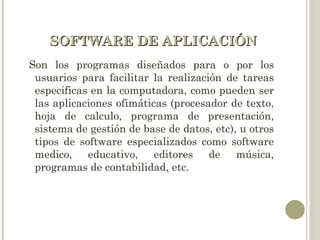 SOFTWARE DE APLICACIÓNSOFTWARE DE APLICACIÓN
Son los programas diseñados para o por los
usuarios para facilitar la realización de tareas
especificas en la computadora, como pueden ser
las aplicaciones ofimáticas (procesador de texto,
hoja de calculo, programa de presentación,
sistema de gestión de base de datos, etc), u otros
tipos de software especializados como software
medico, educativo, editores de música,
programas de contabilidad, etc.
 