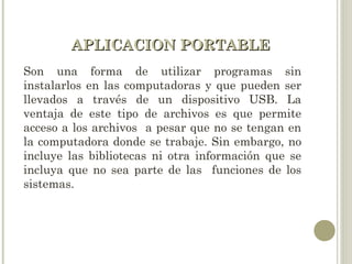 APLICACION PORTABLEAPLICACION PORTABLE
Son una forma de utilizar programas sin
instalarlos en las computadoras y que pueden ser
llevados a través de un dispositivo USB. La
ventaja de este tipo de archivos es que permite
acceso a los archivos a pesar que no se tengan en
la computadora donde se trabaje. Sin embargo, no
incluye las bibliotecas ni otra información que se
incluya que no sea parte de las funciones de los
sistemas.
 