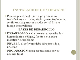 INSTALACION DE SOFWARE
 Proceso por el cual nuevos programas son
transferidos a un computador y eventualmente,
configurarlos para ser usados con el fin que
fueron desarrollados
FASES DE DESARROLLO
 DESARROLLO: cada programa necesita las
herramientas, códigos, fuentes, etc, para
modificar el programa
 PRUEBA: el software debe ser sometido a
pruebas
 PRODUCCION: para ser utilizado por el
usuario final
 