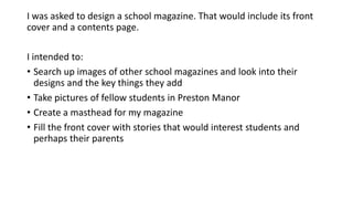 I was asked to design a school magazine. That would include its front
cover and a contents page.
I intended to:
• Search up images of other school magazines and look into their
designs and the key things they add
• Take pictures of fellow students in Preston Manor
• Create a masthead for my magazine
• Fill the front cover with stories that would interest students and
perhaps their parents

 