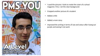 • I used the pictures I took to create the cover of a school
magazine. First, I set the clear background.
• Cropped another picture of a student
• Added a title
• Added a main story
• Improved the writing in terms of size and colour after trying out
purple and seeing it not work

 