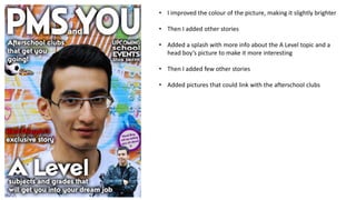 • I improved the colour of the picture, making it slightly brighter
• Then I added other stories
• Added a splash with more info about the A Level topic and a
head boy’s picture to make it more interesting

• Then I added few other stories
• Added pictures that could link with the afterschool clubs

 
