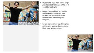 • My contents page main colour is light
grey. I decided not to use white, as it
would be too bright.
• Added a picture I took of a student
who looks very happy as it may
increase the mood of the other
students who are reading this
magazine.
• I wrote ‘contents’ on top of the photo
as this saves space and connects the
blank page with the photo.

 