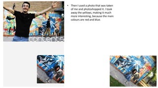 • Then I used a photo that was taken
of me and photoshopped it. I took
away the yellows, making it much
more interesting, because the main
colours are red and blue.

 