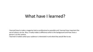 What have I learned?
I learned how to make a magazine look as professional as possible and I learned how important the
use of colours can be. Also, it really makes a difference what is the background and how close a
person is to the camera.
I learned it matters what your audience is interested in and what they would like to see.

 