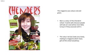 26.09.13

This magazine uses colours red and
green.

•

Red is a colour of the Chenderit
school. It works well, because people
will look at it and will be more likely
to buy it if they associate with it.

•

The colour red also looks very lovely,
making it a magazine which many
girls of the school would buy

 