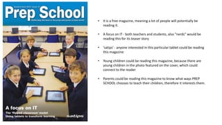 •

It is a free magazine, meaning a lot of people will potentially be
reading it.

•

A focus on IT - both teachers and students, also "nerds" would be
reading this for its teaser story

•

‘satips’ - anyone interested in this particular tablet could be reading
this magazine

•

Young children could be reading this magazine, because there are
young children in the photo featured on the cover, which could
connect to the reader

•

Parents could be reading this magazine to know what ways PREP
SCHOOL chooses to teach their children, therefore it interests them.

 