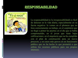 RESPONSABILIDAD


  La responsabilidad (o la irresponsabilidad) es fácil
  de detectar en la vida diaria, especialmente en su
  faceta negativa: la vemos en el plomero que no
  hizo correctamente su trabajo, en el carpintero que
  no llegó a pintar las puertas en el día que se había
  comprometido, en el joven que tiene bajas
  calificaciones, en el arquitecto que no ha cumplido
  con el plan de construcción para un nuevo
  proyecto, y en casos más graves en un funcionario
  público que no ha hecho lo que prometió o que
  utiliza los recursos públicos para sus propios
  intereses.
 