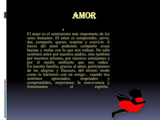 AMOR
                     
El amor es el sentimiento más importante de los
seres humanos. El amor es comprender, servir,
dar, compartir, querer, respetar y convivir. A
través del amor podemos compartir cosas
buenas y malas con lo que nos rodean. No sólo
sentimos amor por nuestros padres, sino también
por nosotros mismos, por nuestros semejantes y
por el medio ambiente que nos rodea.
En nuestra familia, gracias al amor, participamos
de las alegrías y fracasos, del mismo modo
como lo haríamos con un amigo... cuando nos
sentimos      apreciados,       respetados       y
comprendidos, mejoramos la convivencia y
fomentamos                el             espíritu.
 