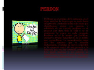 PERDON
 Perdonar es el camino de la sanación...es el
 dejar marchar la dureza que se tenía hacia
 una persona ; soltando todas esas cosas que
 abrigábamos contra esa persona y
 soltándola de ese vínculo...perdonar es un
 proceso que dura toda la vida y se va
 recibiendo la gracia en cada momento
 Perdonar no es lo mismo que justificar,
 excusar u olvidar. Perdonar no es lo mismo
 que reconciliarse. La reconciliación exige
 que dos personas que se respetan
 mutuamente, se reúnan de nuevo. El perdón
 es la respuesta moral de una persona a la
 injusticia que otra ha cometido contra ella.
 Uno puede perdonar y sin embargo no
 reconciliarse, como en el caso de una esposa
 continuamente maltratada por su compañero
 