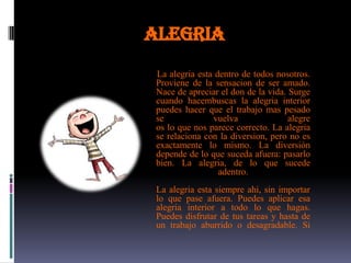 ALEGRIA
 La alegria esta dentro de todos nosotros.
 Proviene de la sensacion de ser amado.
 Nace de apreciar el don de la vida. Surge
 cuando hacembuscas la alegria interior
 puedes hacer que el trabajo mas pesado
 se             vuelva               alegre
 os lo que nos parece correcto. La alegria
 se relaciona con la diversion, pero no es
 exactamente lo mismo. La diversiòn
 depende de lo que suceda afuera: pasarlo
 bien. La alegria, de lo que sucede
                  adentro.
 La alegria esta siempre ahi, sin importar
 lo que pase afuera. Puedes aplicar esa
 alegria interior a todo lo que hagas.
 Puedes disfrutar de tus tareas y hasta de
 un trabajo aburrido o desagradable. Si
 