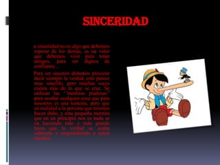 Sinceridad
a sinceridad no es algo que debemos
esperar de los demás, es un valor
que debemos vivir para tener
amigos, para ser dignos de
confianza…
Para ser sinceros debemos procurar
decir siempre la verdad, esto parece
muy sencillo, pero muchas veces
cuesta más de lo que se cree. Se
utilizan las ‘’mentiras piadosas’’
para ocultar cualquier cosa que para
nosotros es una tontería, pero que
en realidad a la persona que mientes
haces daño, y esta pequeña mentira
que en un principio nos es nada se
va haciendo más y más grande
hasta que la verdad se acaba
sabiendo y sorprendiendo a quien
mientes.
 