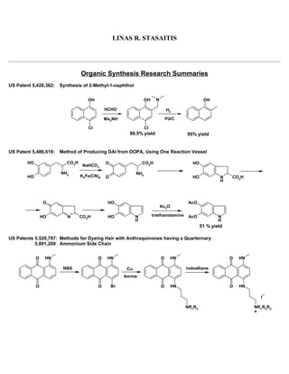 LINAS R. STASAITIS
                                                       190 Stephens Lane
                                                    Fairfield, CT 06824-5445
Phone: (203) 332-1930                                                                                          Lstasaitis@prodigy.net

                                  Organic Synthesis Research Summaries
US Patent 5,420,362:    Synthesis of 2-Methyl-1-naphthol


                                     OH                            OH     N                        OH

                                              HCHO                                H2

                                              Me2NH                               Pd/C

                                     Cl                            Cl
                                                         99.5% yield                      95% yield


US Patent 5,486,619:    Method of Producing DAI from DOPA, Using One Reaction Vessel

         HO                CO2H               O                  CO2H                       HO
                                   NaHCO3
                        NH2                                  NH2
         HO                       K3Fe(CN)6   O                                             HO             N    CO2H
                                                                                                           H




                  O                            HO                                          AcO
                                                                              Ac2O
                              +
                  HO       N      CO2H         HO            N          triethanolamine    AcO            N
                                                             H                                            H
                                                                                                  51 % yield

US Patents 5,520,707: Methods for Dyeing Hair with Anthraquinones having a Quarternary
           5,891,200 Ammonium Side Chain


              O    HN                     O    HN                             O      HN                        O   HN

                         NBS                            Cu                                iodoalkane
                                                       Amine

              O                           O       Br                          O      HN                        O   HN

                                                                                                                              I

                                                                                          NR1R2                           NR1R2R3
                                                                                                                          +
 