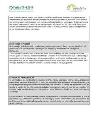 crear una máscara que proteja nuestra cara contra las manchas que producen la luz gamma para
esto tenemos que basaremos en el traje espacial que usan los astronautas, haciendo varias pruebas
con aluminio y con materiales que sean menos pesados para obtener una especie de traje y mascara
que proteja todo nuestro cuerpo de los rayos gamma y a la misma vez sea cómodo de llevar, para
nuestro experimento necesitaremos materiales como el aluminio, mercurio ,plástico componentes
de los protectores solares entre otros.
RESULTADOS ESPERADOS
Definir cuáles serán los posibles resultados e impactos del proyecto. Estos guardan relación con el
grado escolar de los estudiantes, la categoría del proyecto y obviamente con los objetivos
planteados.
Los resultados esperados será la obtención de un nuevo producto que sea barato y eficaz para
evitar y quitar las manchas, también se obtendrá una serie de recomendaciones que se deben seguir
para protegerse de estos rayos y en primera estancia tener un traje que pueda protegernos de los
rayos gamma ya que no es totalmente seguro que los trajes espaciales o los que son utilizados para
otro tipo de radiaciones protejan también a nuestro cuerpo de los rayos gamma.
REFERENCIAS BIBLIOGRÁFICAS
Es un listado de las fuentes (libros, revistas, cartillas, videos, páginas de internet etc…) citadas y/o
consultadas. Mediante la bibliografía se busca dar los créditos a los autores de una obra y permitir que
cualquier persona tenga la información suficiente para encontrar la fuente. Es importante tener en
cuenta la validez de las referencias consultadas, especialmente para el caso de las consultas en
internet. Debe tratarse de autores, instituciones, bases de datos o afines, con un reconocimiento
académico.
Existen diferentes normas para la escritura de una bibliografía. En este caso recomendamos el uso de
las normas APA (Asociación Americana de Psicología), usadas ampliamente por asociaciones de
profesionales, universidades y ferias de las ciencias mundialmente. Las referencias deben escribirse en
orden alfabético.
 