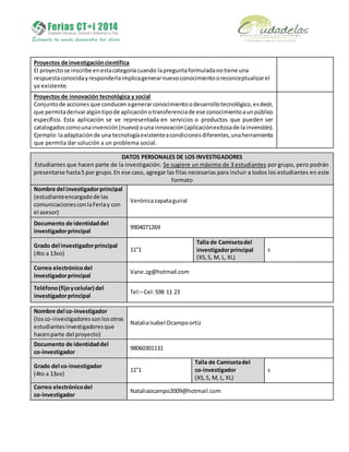 Proyectos de investigacióncientífica
El proyectose inscribe enestacategoríacuando lapreguntaformuladanotiene una
respuestaconocidayresponderlaimplicagenerarnuevoconocimientooreconceptualizarel
ya existente.
Proyectos de innovación tecnológica y social
Conjuntode acciones que conducenagenerarconocimientoodesarrollotecnológico,esdecir,
que permitaderivaralgúntipode aplicaciónotransferenciade ese conocimientoaunpúblico
específico. Esta aplicación se ve representada en servicios o productos que pueden ser
catalogadoscomounainvención(nuevo) ounainnovación(aplicaciónexitosade lainvención).
Ejemplo:laadaptaciónde una tecnologíaexistenteacondicionesdiferentes,unaherramienta
que permita dar solución a un problema social.
DATOS PERSONALES DE LOS INVESTIGADORES
Estudiantes que hacen parte de la investigación. Se sugiere un máximo de 3 estudiantes por grupo, pero podrán
presentarse hasta5 por grupo.En ese caso, agregar las filas necesarias para incluir a todos los estudiantes en este
formato
Nombre del investigadorprincipal
(estudianteencargadode las
comunicacionesconlaFeriay con
el asesor)
Verónicazapataguiral
Documento de identidaddel
investigadorprincipal
9904071269
Grado del investigadorprincipal
(4to a 13vo)
11°1
Talla de Camisetadel
investigadorprincipal
(XS,S, M, L, XL)
s
Correo electrónicodel
investigadorprincipal
Vane.zg@hotmail.com
Teléfono(fijoycelular) del
investigadorprincipal
Tel:–Cel:598 11 23
Nombre del co-investigador
(losco-investigadoressonlosotros
estudiantesinvestigadoresque
hacenparte del proyecto)
NataliaIsabel Ocampoortiz
Documento de identidaddel
co-investigador
98060301131
Grado del co-investigador
(4to a 13vo)
11°1
Talla de Camisetadel
co-investigador
(XS,S, M, L, XL)
s
Correo electrónicodel
co-investigador
Nataliaocampo2009@hotmail.com
 