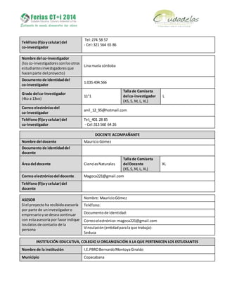 Teléfono(fijoycelular) del
co-investigador
Tel:274 58 57
- Cel:321 564 65 86
Nombre del co-investigador
(losco-investigadoressonlosotros
estudiantesinvestigadoresque
hacenparte del proyecto)
Lina maría córdoba
Documento de identidaddel
co-investigador
1.035.434.566
Grado del co-investigador
(4to a 13vo)
11°1
Talla de Camiseta
del co-investigador
(XS, S, M, L, XL)
L
Correo electrónicodel
co-investigador
anil_12_95@hotmail.com
Teléfono(fijoycelular) del
co-investigador
Tel: 401 28 85
- Cel:313 560 64 26
DOCENTE ACOMPAÑANTE
Nombre del docente MauricioGómez
Documento de identidaddel
docente
Área del docente CienciasNaturales
Talla de Camiseta
del Docente
(XS,S, M, L, XL)
XL
Correo electrónicodel docente Magoca221@gmail.com
Teléfono(fijoycelular) del
docente
ASESOR
Si el proyectoha recibidoasesoría
por parte de uninvestigadoro
empresarioyse deseacontinuar
con estaasesoría por favorindique
losdatos de contacto de la
persona
Nombre:MauricioGómez
Teléfono:
Documentode identidad:
Correoelectrónico: magoca221@gmail.com
Vinculación(entidadparalaque trabaja):
Seduca
INSTITUCIÓN EDUCATIVA, COLEGIO U ORGANIZACIÓN A LA QUE PERTENECEN LOS ESTUDIANTES
Nombre de la institución I.E.PBROBernardoMontoyaGiraldo
Municipio Copacabana
 
