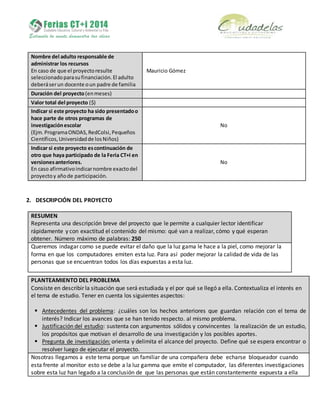 Nombre del adulto responsable de
administrar los recursos
En caso de que el proyectoresulte
seleccionadoparasufinanciación.El adulto
deberáserun docente oun padre de familia
Mauricio Gómez
Duración del proyecto(enmeses)
Valor total del proyecto ($)
Indicar si este proyecto ha sido presentadoo
hace parte de otros programas de
investigaciónescolar
(Ejm.ProgramaONDAS,RedColsi,Pequeños
Científicos,Universidadde losNiños)
No
Indicar si este proyecto escontinuación de
otro que haya participado de la Feria CT+I en
versionesanteriores.
En caso afirmativoindicarnombre exactodel
proyectoy añode participación.
No
2. DESCRIPCIÓN DEL PROYECTO
RESUMEN
Representa una descripción breve del proyecto que le permite a cualquier lector identificar
rápidamente y con exactitud el contenido del mismo: qué van a realizar, cómo y qué esperan
obtener. Número máximo de palabras: 250
Queremos indagar como se puede evitar el daño que la luz gama le hace a la piel, como mejorar la
forma en que los computadores emiten esta luz. Para así poder mejorar la calidad de vida de las
personas que se encuentran todos los días expuestas a esta luz.
PLANTEAMIENTO DEL PROBLEMA
Consiste en describir la situación que será estudiada y el por qué se llegó a ella. Contextualiza el interés en
el tema de estudio. Tener en cuenta los siguientes aspectos:
 Antecedentes del problema: ¿cuáles son los hechos anteriores que guardan relación con el tema de
interés? Indicar los avances que se han tenido respecto. al mismo problema.
 Justificación del estudio: sustenta con argumentos sólidos y convincentes la realización de un estudio,
los propósitos que motivan el desarrollo de una investigación y los posibles aportes.
 Pregunta de investigación: orienta y delimita el alcance del proyecto. Define qué se espera encontrar o
resolver luego de ejecutar el proyecto.
Nosotras llegamos a este tema porque un familiar de una compañera debe echarse bloqueador cuando
esta frente al monitor esto se debe a la luz gamma que emite el computador, las diferentes investigaciones
sobre esta luz han legado a la conclusión de que las personas que están constantemente expuesta a ella
 