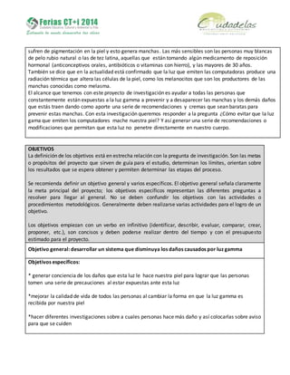 sufren de pigmentación en la piel y esto genera manchas. Las más sensibles son las personas muy blancas
de pelo rubio natural o las de tez latina, aquellas que están tomando algún medicamento de reposición
hormonal (anticonceptivos orales, antibióticos o vitaminas con hierro), y las mayores de 30 años.
También se dice que en la actualidad está confirmado que la luz que emiten las computadoras produce una
radiación térmica que altera las células de la piel, como los melanocitos que son los productores de las
manchas conocidas como melasma.
El alcance que tenemos con este proyecto de investigación es ayudar a todas las personas que
constantemente están expuestas a la luz gamma a prevenir y a desaparecer las manchas y los demás daños
que estás traen dando como aporte una serie de recomendaciones y cremas que sean baratas para
prevenir estas manchas. Con esta investigación queremos responder a la pregunta ¿Cómo evitar que la luz
gama que emiten los computadores mache nuestra piel? Y así generar una serie de recomendaciones o
modificaciones que permitan que esta luz no penetre directamente en nuestro cuerpo.
OBJETIVOS
La definición de los objetivos está en estrecha relación con la pregunta de investigación. Son las metas
o propósitos del proyecto que sirven de guía para el estudio, determinan los límites, orientan sobre
los resultados que se espera obtener y permiten determinar las etapas del proceso.
Se recomienda definir un objetivo general y varios específicos. El objetivo general señala claramente
la meta principal del proyecto; los objetivos específicos representan las diferentes preguntas a
resolver para llegar al general. No se deben confundir los objetivos con las actividades o
procedimientos metodológicos. Generalmente deben realizarse varias actividades para el logro de un
objetivo.
Los objetivos empiezan con un verbo en infinitivo (identificar, describir, evaluar, comparar, crear,
proponer, etc.), son concisos y deben poderse realizar dentro del tiempo y con el presupuesto
estimado para el proyecto.
Objetivo general: desarrollar un sistema que disminuya los daños causados por luz gamma
Objetivos específicos:
* generar conciencia de los daños que esta luz le hace nuestra piel para lograr que las personas
tomen una serie de precauciones al estar expuestas ante esta luz
*mejorar la calidad de vida de todos las personas al cambiar la forma en que la luz gamma es
recibida por nuestra piel
*hacer diferentes investigaciones sobre a cuales personas hace más daño y así colocarlas sobre aviso
para que se cuiden
 