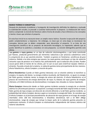 MARCO TEÓRICO O CONCEPTUAL
Después de planteado el problema y la pregunta de investigación, definidos los objetivos y evaluada
la viabilidad del estudio, se procede a sustentar teóricamente el proyecto. La elaboración del marco
teórico comprende la revisión de literatura sobre el tema de estudio y hace referencia a los conceptos
o teorías claves que orientan el proyecto.
En esta fase inicial no es necesario tener un amplio marco teórico. Durante la ejecución del proyecto
podrá complementarse y mejorarse. Sin embargo, es clave que en esta etapa se reconozcan los
conceptos básicos que se deben comprender para desarrollar el proyecto. Si se trata de una
investigación científica o de un proyecto de desarrollo tecnológico, es importante además que se
pueda identificar lo auténtico y novedoso en esta propuesta. La revisión bibliográfica permite esto
último.
Luz gamma o rayos gamma: es un tipo de radiación electromagnética, y por tanto constituida
por fotones, producida generalmente por elementos radiactivos o por procesos subatómicos como
la aniquilación de un par positrón-electrón. También se genera en fenómenos astrofísicos de gran
violencia. Debido a las altas energías que poseen, los rayos gamma constituyen un tipo de radiación
ionizante capaz de penetrar en la materia más profundamente que la radiación alfa y la beta. Pueden
causar grave daño al núcleo de las células, por lo cual se usan para esterilizar equipos médicos y
alimento. Pasando a través de la materia, la radiación gamma ioniza principalmente de tres maneras:
efecto fotoeléctrico, efecto Compton y creación de pares.
Efecto fotoeléctrico: Cuando un fotón gamma interactúa con un electrón atómico le transfiere su
energía y lo expulsa del átomo. La energía cinética resultante, del fotoelectrón, es igual a la energía
del fotón gamma incidente menos la energía de enlace del electrón. El efecto fotoeléctrico es el
proceso de transferencia de energía dominante de rayos X y fotones de rayos gamma de energías
inferiores a 0.5 MeV (millones de electronvoltios). A energías más elevadas es menos importante.
Efecto Compton: Interacción donde un fotón gamma incidente aumenta la energía de un electrón
atómico lo suficientepara provocar su expulsión. Laenergía restante del fotón original emite un nuevo
fotón gamma de baja energía con dirección de emisión diferente a la del fotón gamma incidente. La
probabilidad del efecto Compton decrece según se incrementa la energía del fotón. Se considera que
el efecto Compton es el principal procedimiento de absorción de rayos gamma en el rango de energía
intermedio entre 100 kilo electronvoltios o kilovoltios electrónicos keV a 10 MeV (Mega
electronvoltio), rango de energía que incluye la mayor parte de la radiación gamma presente en
explosiones nucleares. El efecto Compton es relativamente independiente del número atómico del
material absorbente.
 