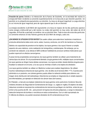 Creación de pares: Debido a la interacción de la fuerza de Coulomb, en la vecindad del núcleo la
energía del fotón incidente se convierte espontáneamente en lamasa de un par electrón-positrón. Un
positrón es la antipartícula equivalente a un electrón. Su masa es de igual magnitud. La carga eléctrica
es así mismo de igual magnitud, pero de signo opuesto que la de un electrón.
La energía excedente (1,02 MeV) del equivalente a la masa en reposo de las dos partículas aparece
como energía cinética del par y del núcleo. La «vida» del positrón es muy corta: del orden de 10–8
segundos. Al finalde su periodo secombina con un electrón libre. Toda lamasa de estas dos partículas
se convierte entonces en dos fotones gamma de 0,51 MeV de energía, cada uno.
¿EN DONDE SE UTILIZAN ESTOS RAYOS? Se suelen utilizar para exterminar bacterias e insectos en
productos alimentarios tales como carne, setas, huevos y verduras, con el fin de mantener su frescura.
Debido a la capacidad de penetrar en los tejidos, los rayos gamma o los rayos X tienen un amplio
espectro de usos médicos, como realización de tomografías y radioterapias. Sin embargo, por su
condición de radiación, si se afecta el ADN conllevan habilidad de provocar cambios moleculares que
pueden repercutir en efectos cancerígenos.
A pesar de las propiedades cancerígenas, los rayos gamma también se utilizan para tratamiento de
ciertos tipos de cáncer. En el procedimiento llamado cirugía gamma-knife, múltiples rayos concentrados
de rayos gamma se dirigen hacia células cancerosas. Los rayos se emiten desde distintos ángulos para
focalizar la radiación en el tumor, a la vez que se minimiza el daño a los tejidos de alrededor.
Los rayos gamma también se utilizan en Medicina nuclear para realizar diagnósticos. Se utilizan
muchos radioisótopos emisores de rayos gamma. Uno de ellos es el tecnecio 99m: 99m
Tc. Cuando se le
administra a un paciente, una cámara gamma puede utilizar la radiación emitida para obtener una
imagen de la distribución del radioisótopo. Esta técnica se emplea en diagnosis de un amplio espectro
de enfermedades, por ejemplo en detección de cáncer óseo (de huesos).
En Pakistán, a menudo se emplean detectores de rayos gamma como parte de la Conteiner Security
Initiative (Iniciativa de Seguridad en Contenedores de Carga: CSI, siglas en inglés). El objetivo de estas
máquinas consiste en escanear los contenedores de mercancía que llegan vía marítima, antes de que
entren a los puertos de EE. UU., para prevenir el ingreso de artículos peligrosos, o carga no deseada, o
detección temprana de bombas o narcóticos en estos contenedores. Con un valor aproximado de
5 millones de dólares, se pueden escanear alrededor de 30 contenedores por hora.
 