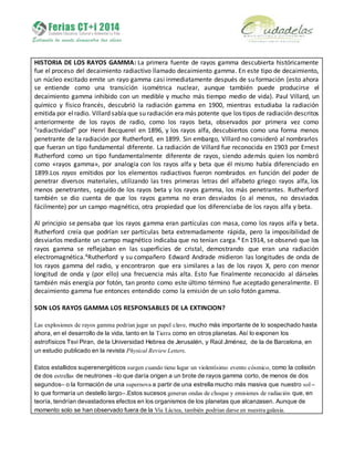 HISTORIA DE LOS RAYOS GAMMA: La primera fuente de rayos gamma descubierta históricamente
fue el proceso del decaimiento radiactivo llamado decaimiento gamma. En este tipo de decaimiento,
un núcleo excitado emite un rayo gamma casi inmediatamente después de su formación (esto ahora
se entiende como una transición isométrica nuclear, aunque también puede producirse el
decaimiento gamma inhibido con un medible y mucho más tiempo medio de vida). Paul Villard, un
químico y físico francés, descubrió la radiación gamma en 1900, mientras estudiaba la radiación
emitida por el radio. Villard sabíaque su radiación era más potente que los tipos de radiación descritos
anteriormente de los rayos de radio, como los rayos beta, observados por primera vez como
"radiactividad" por Henri Becquerel en 1896, y los rayos alfa, descubiertos como una forma menos
penetrante de la radiación por Rutherford, en 1899. Sin embargo, Villard no consideró al nombrarlos
que fueran un tipo fundamental diferente. La radiación de Villard fue reconocida en 1903 por Ernest
Rutherford como un tipo fundamentalmente diferente de rayos, siendo además quien los nombró
como «rayos gamma», por analogía con los rayos alfa y beta que él mismo había diferenciado en
1899.Los rayos emitidos por los elementos radiactivos fueron nombrados en función del poder de
penetrar diversos materiales, utilizando las tres primeras letras del alfabeto griego: rayos alfa, los
menos penetrantes, seguido de los rayos beta y los rayos gamma, los más penetrantes. Rutherford
también se dio cuenta de que los rayos gamma no eran desviados (o al menos, no desviados
fácilmente) por un campo magnético, otra propiedad que los diferenciaba de los rayos alfa y beta.
Al principio se pensaba que los rayos gamma eran partículas con masa, como los rayos alfa y beta.
Rutherford creía que podrían ser partículas beta extremadamente rápida, pero la imposibilidad de
desviarlos mediante un campo magnético indicaba que no tenían carga.4 En 1914, se observó que los
rayos gamma se reflejaban en las superficies de cristal, demostrando que eran una radiación
electromagnética.4Rutherford y su compañero Edward Andrade midieron las longitudes de onda de
los rayos gamma del radio, y encontraron que era similares a las de los rayos X, pero con menor
longitud de onda y (por ello) una frecuencia más alta. Esto fue finalmente reconocido al dárseles
también más energía por fotón, tan pronto como este último término fue aceptado generalmente. El
decaimiento gamma fue entonces entendido como la emisión de un solo fotón gamma.
SON LOS RAYOS GAMMA LOS RESPONSABLES DE LA EXTINCION?
Las explosiones de rayos gamma podrían jugar un papel clave, mucho más importante de lo sospechado hasta
ahora, en el desarrollo de la vida, tanto en la Tierra como en otros planetas. Así lo exponen los
astrofísicos Tsvi Piran, de la Universidad Hebrea de Jerusalén, y Raúl Jiménez, de la de Barcelona, en
un estudio publicado en la revista Physical Review Letters.
Estos estallidos superenergéticos surgen cuando tiene lugar un violentísimo evento cósmico, como la colisión
de dos estrellas de neutrones –lo que daría origen a un brote de rayos gamma corto, de menos de dos
segundos– o la formación de una supernova a partir de una estrella mucho más masiva que nuestro sol –
lo que formaría un destello largo–.Estos sucesos generan ondas de choque y emisiones de radiación que, en
teoría, tendrían devastadores efectos en los organismos de los planetas que alcanzasen. Aunque de
momento solo se han observado fuera de la Vía Láctea, también podrían darse en nuestra galaxia.
 