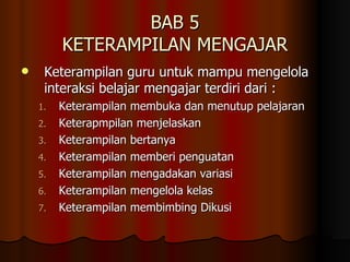 BAB 5 KETERAMPILAN MENGAJAR Keterampilan guru untuk mampu mengelola interaksi belajar mengajar terdiri dari : Keterampilan membuka dan menutup pelajaran Keterapmpilan menjelaskan  Keterampilan bertanya Keterampilan memberi penguatan Keterampilan mengadakan variasi Keterampilan mengelola kelas Keterampilan membimbing Dikusi 