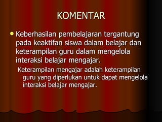 KOMENTAR Keberhasilan pembelajaran tergantung pada keaktifan siswa dalam belajar dan keterampilan guru dalam mengelola interaksi belajar mengajar. Keterampilan mengajar adalah keterampilan guru yang diperlukan untuk dapat mengelola interaksi belajar mengajar. 