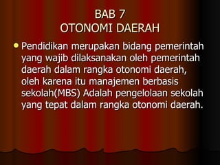 BAB 7 OTONOMI DAERAH Pendidikan merupakan bidang pemerintah yang wajib dilaksanakan oleh pemerintah daerah dalam rangka otonomi daerah, oleh karena itu manajemen berbasis sekolah(MBS) Adalah pengelolaan sekolah yang tepat dalam rangka otonomi daerah. 