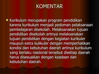 KOMENTAR Kurikulum merupakan program pendidikan karena kurikulum menjadi pedoman pelaksanaan pembelajaran disekolah. Melaksanakan tujuan pendidikan disekolah artinya melaksanakan tujuan pendidikan dengan kegiatan kurikuler maupun extra kulikuler dengan memperhatikan kondisi dan kebutuhan daerah artinya kurikulum yang berlaku nasiional tersebut disetiap daerah harus disesuaikan dengan keadaan dan kebutuhan daerah.  