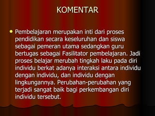 KOMENTAR Pembelajaran merupakan inti dari proses pendidikan secara keseluruhan dan siswa sebagai pemeran utama sedangkan guru bertugas sebagai Fasilitator pembelajaran. Jadi proses belajar merubah tingkah laku pada diri individu berkat adanya interaksi antara individu dengan individu, dan individu dengan lingkungannya. Perubahan-perubahan yang terjadi sangat baik bagi perkembangan diri individu tersebut.  